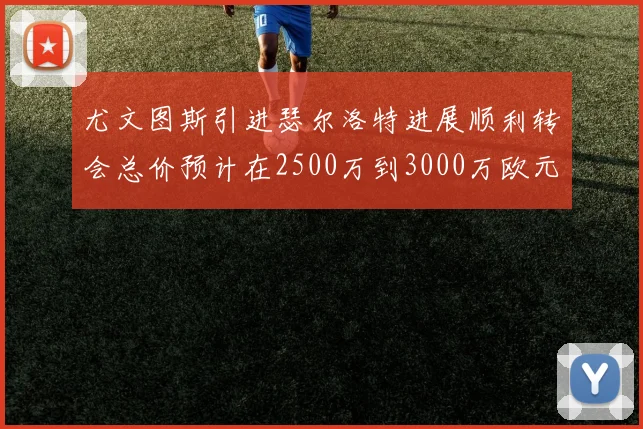 尤文图斯引进瑟尔洛特进展顺利转会总价预计在2500万到3000万欧元之间
