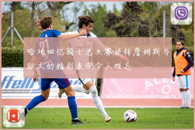哈珀回忆骑士总决赛逆转詹姆斯与欧文的精彩表现令人难忘