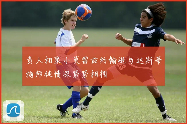 贵人相聚小莫雷兹约翰逊与达斯蒂梅师徒情深紧紧相拥