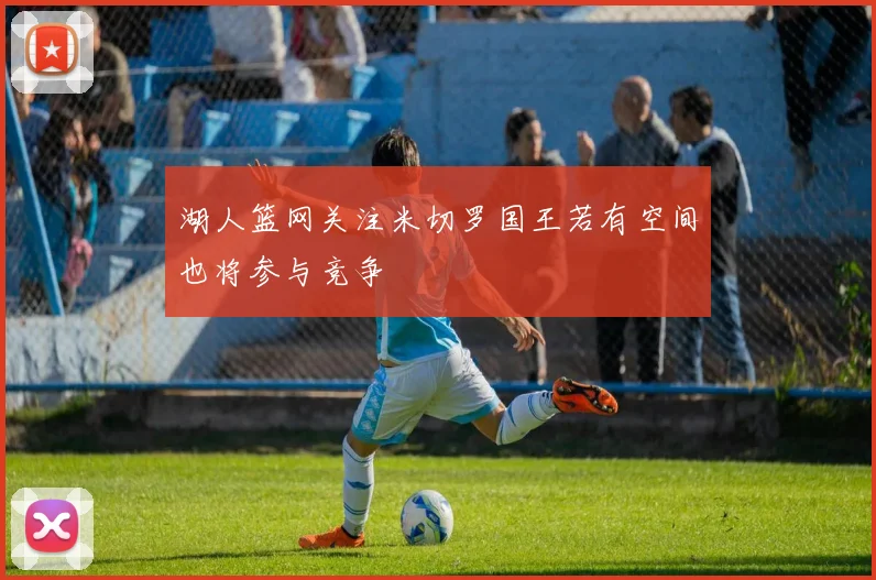 湖人篮网关注米切罗国王若有空间也将参与竞争