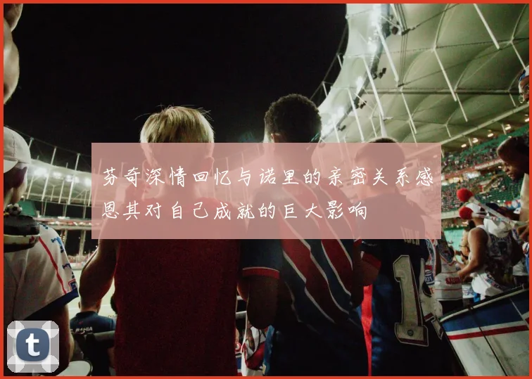 芬奇深情回忆与诺里的亲密关系感恩其对自己成就的巨大影响