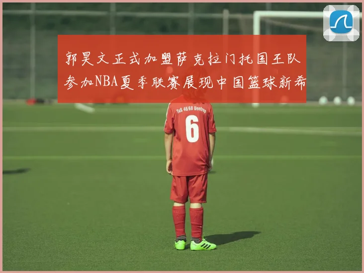 郭昊文正式加盟萨克拉门托国王队参加NBA夏季联赛展现中国篮球新希望