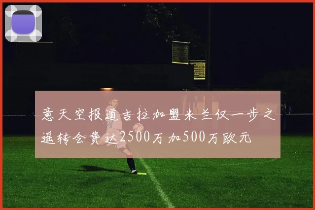 意天空报道吉拉加盟米兰仅一步之遥转会费达2500万加500万欧元