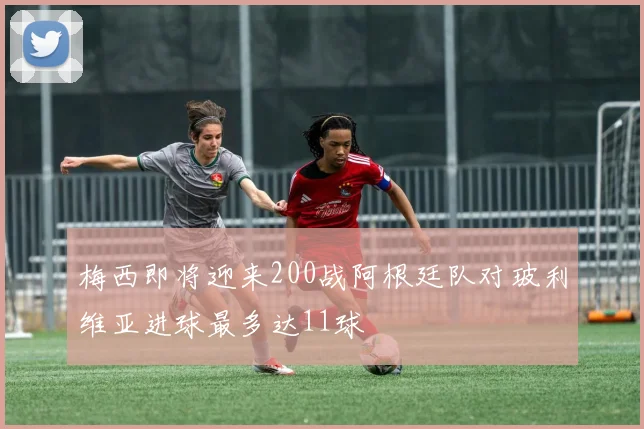 梅西即将迎来200战阿根廷队对玻利维亚进球最多达11球