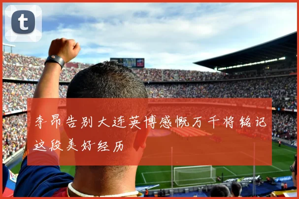 李昂告别大连英博感慨万千将铭记这段美好经历
