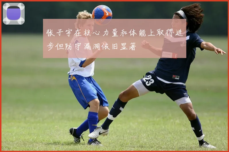 张子宇在核心力量和体能上取得进步但防守漏洞依旧显著